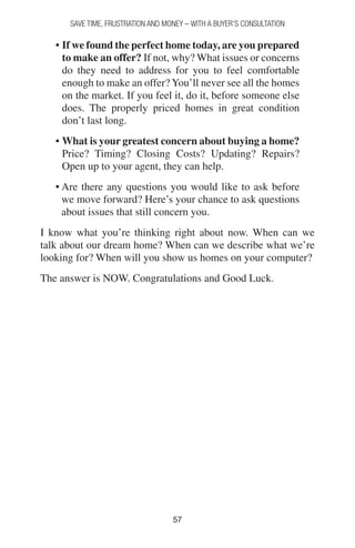 5757
SAVE TIME, FRUSTRATION AND MONEY – WITH A BUYER’S CONSULTATION
• If we found the perfect home today, are you prepared
to make an offer? If not, why? What issues or concerns
do they need to address for you to feel comfortable
enough to make an offer? You’ll never see all the homes
on the market. If you feel it, do it, before someone else
does. The properly priced homes in great condition
don’t last long.
• What is your greatest concern about buying a home?
Price? Timing? Closing Costs? Updating? Repairs?
Open up to your agent, they can help.
• Are there any questions you would like to ask before
we move forward? Here’s your chance to ask questions
about issues that still concern you.
I know what you’re thinking right about now. When can we
talk about our dream home? When can we describe what we’re
looking for? When will you show us homes on your computer?
The answer is NOW. Congratulations and Good Luck.
 