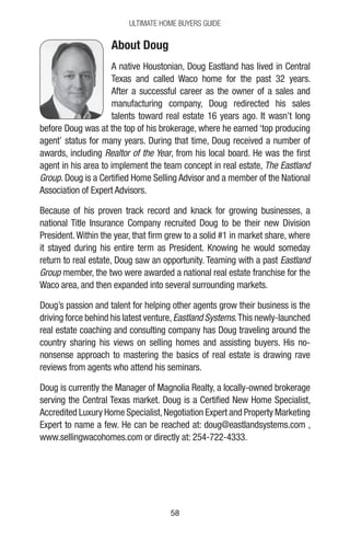 5858
Ultimate Home Buyers Guide
About Doug
A native Houstonian, Doug Eastland has lived in Central
Texas and called Waco home for the past 32 years.
After a successful career as the owner of a sales and
manufacturing company, Doug redirected his sales
talents toward real estate 16 years ago. It wasn’t long
before Doug was at the top of his brokerage, where he earned ‘top producing
agent’ status for many years. During that time, Doug received a number of
awards, including Realtor of the Year, from his local board. He was the first
agent in his area to implement the team concept in real estate, The Eastland
Group. Doug is a Certified Home Selling Advisor and a member of the National
Association of Expert Advisors.
Because of his proven track record and knack for growing businesses, a
national Title Insurance Company recruited Doug to be their new Division
President.Within the year, that firm grew to a solid #1 in market share, where
it stayed during his entire term as President. Knowing he would someday
return to real estate, Doug saw an opportunity. Teaming with a past Eastland
Group member, the two were awarded a national real estate franchise for the
Waco area, and then expanded into several surrounding markets.
Doug’s passion and talent for helping other agents grow their business is the
driving force behind his latest venture,Eastland Systems.This newly-launched
real estate coaching and consulting company has Doug traveling around the
country sharing his views on selling homes and assisting buyers. His no-
nonsense approach to mastering the basics of real estate is drawing rave
reviews from agents who attend his seminars.
Doug is currently the Manager of Magnolia Realty, a locally-owned brokerage
serving the Central Texas market. Doug is a Certified New Home Specialist,
Accredited Luxury Home Specialist,Negotiation Expert and Property Marketing
Expert to name a few. He can be reached at: doug@eastlandsystems.com ,
www.sellingwacohomes.com or directly at: 254-722-4333.
 