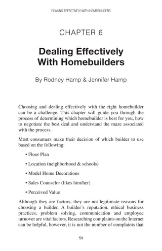 5959
DEALING EFFECTIVELY WITH HOMEBUILDERS
Chapter 6
Dealing Effectively
With Homebuilders
By Rodney Hamp  Jennifer Hamp
Choosing and dealing effectively with the right homebuilder
can be a challenge. This chapter will guide you through the
process of determining which homebuilder is best for you, how
to negotiate the best deal and understand the maze associated
with the process.
Most consumers make their decision of which builder to use
based on the following:
• Floor Plan
• Location (neighborhood  schools)
• Model Home Decorations
• Sales Counselor (likes him/her)
• Perceived Value
Although they are factors, they are not legitimate reasons for
choosing a builder. A builder’s reputation, ethical business
practices, problem solving, communication and employee
turnover are vital factors. Researching complaints on the Internet
can be helpful, however, it is not the number of complaints that
 