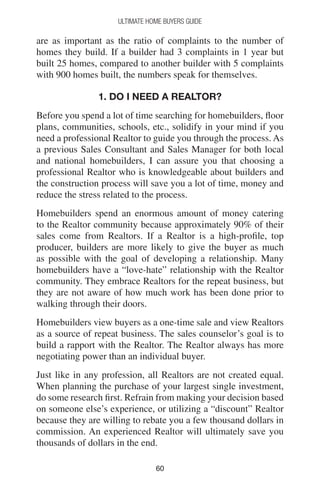 6060
Ultimate Home Buyers Guide
are as important as the ratio of complaints to the number of
homes they build. If a builder had 3 complaints in 1 year but
built 25 homes, compared to another builder with 5 complaints
with 900 homes built, the numbers speak for themselves.
1. DO I NEED A REALTOR?
Before you spend a lot of time searching for homebuilders, floor
plans, communities, schools, etc., solidify in your mind if you
need a professional Realtor to guide you through the process. As
a previous Sales Consultant and Sales Manager for both local
and national homebuilders, I can assure you that choosing a
professional Realtor who is knowledgeable about builders and
the construction process will save you a lot of time, money and
reduce the stress related to the process.
Homebuilders spend an enormous amount of money catering
to the Realtor community because approximately 90% of their
sales come from Realtors. If a Realtor is a high-profile, top
producer, builders are more likely to give the buyer as much
as possible with the goal of developing a relationship. Many
homebuilders have a “love-hate” relationship with the Realtor
community. They embrace Realtors for the repeat business, but
they are not aware of how much work has been done prior to
walking through their doors.
Homebuilders view buyers as a one-time sale and view Realtors
as a source of repeat business. The sales counselor’s goal is to
build a rapport with the Realtor. The Realtor always has more
negotiating power than an individual buyer.
Just like in any profession, all Realtors are not created equal.
When planning the purchase of your largest single investment,
do some research first. Refrain from making your decision based
on someone else’s experience, or utilizing a “discount” Realtor
because they are willing to rebate you a few thousand dollars in
commission. An experienced Realtor will ultimately save you
thousands of dollars in the end.
 