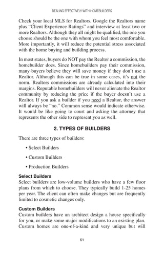 6161
DEALING EFFECTIVELY WITH HOMEBUILDERS
Check your local MLS for Realtors. Google the Realtors name
plus “Client Experience Ratings” and interview at least two or
more Realtors. Although they all might be qualified, the one you
choose should be the one with whom you feel most comfortable.
More importantly, it will reduce the potential stress associated
with the home buying and building process.
In most states, buyers do NOT pay the Realtor a commission, the
homebuilder does. Since homebuilders pay their commission,
many buyers believe they will save money if they don’t use a
Realtor. Although this can be true in some cases, it’s not the
norm. Realtors commissions are already calculated into their
margins. Reputable homebuilders will never alienate the Realtor
community by reducing the price if the buyer doesn’t use a
Realtor. If you ask a builder if you need a Realtor, the answer
will always be “no.” Common sense would indicate otherwise.
It would be like going to court and asking the attorney that
represents the other side to represent you as well.
2. TYPES OF BUILDERS
There are three types of builders:
• Select Builders
• Custom Builders
• Production Builders
Select Builders
Select builders are low-volume builders who have a few floor
plans from which to choose. They typically build 1-25 homes
per year. The client can often make changes but are frequently
limited to cosmetic changes only.
Custom Builders
Custom builders have an architect design a house specifically
for you, or make some major modifications to an existing plan.
Custom homes are one-of-a-kind and very unique but will
 