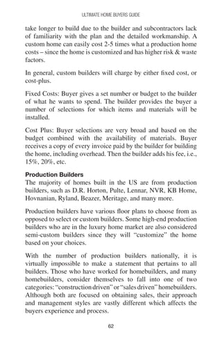 6262
Ultimate Home Buyers Guide
take longer to build due to the builder and subcontractors lack
of familiarity with the plan and the detailed workmanship. A
custom home can easily cost 2-5 times what a production home
costs – since the home is customized and has higher risk  waste
factors.
In general, custom builders will charge by either fixed cost, or
cost-plus.
Fixed Costs: Buyer gives a set number or budget to the builder
of what he wants to spend. The builder provides the buyer a
number of selections for which items and materials will be
installed.
Cost Plus: Buyer selections are very broad and based on the
budget combined with the availability of materials. Buyer
receives a copy of every invoice paid by the builder for building
the home, including overhead. Then the builder adds his fee, i.e.,
15%, 20%, etc.
Production Builders
The majority of homes built in the US are from production
builders, such as D.R. Horton, Pulte, Lennar, NVR, KB Home,
Hovnanian, Ryland, Beazer, Meritage, and many more.
Production builders have various floor plans to choose from as
opposed to select or custom builders. Some high-end production
builders who are in the luxury home market are also considered
semi-custom builders since they will “customize” the home
based on your choices.
With the number of production builders nationally, it is
virtually impossible to make a statement that pertains to all
builders. Those who have worked for homebuilders, and many
homebuilders, consider themselves to fall into one of two
categories:“constructiondriven”or“salesdriven”homebuilders.
Although both are focused on obtaining sales, their approach
and management styles are vastly different which affects the
buyers experience and process.
 