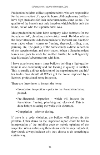 6363
DEALING EFFECTIVELY WITH HOMEBUILDERS
Production builders utilize superintendents who are responsible
for the construction of a specific home. Although many builders
have high standards for their superintendents, some do not. The
quaility of the home is not only based on which builder built the
home, but on who the superintendent was.
Most production builders have company-wide contracts for the
foundation, AC, plumbing and electrical work. Builders rely on
the Superintendents to do the remainder of the work and hire their
own trades when it comes to framing, sheetrock, siding, trim,
painting, etc. The quality of the home can be a direct reflection
of the superintendent and their trades. When a Superintendent
leaves and goes to work for another builder, he will typically
take his trades/subcontractors with him.
I have experienced many times builders building a high-quality
home in one community and one lacking in quality in another.
This is usually a direct reflection of the superintendent and his/
her trades. You should ALWAYS get the house inspected by a
licensed professional home inspector.
There are three times to inspect the home:
• Foundation inspection – prior to the foundation being
poured.
• Pre-Sheetrock Inspection – which will inspect the
foundation, framing, plumbing and electrical. This is
done before covering the walls with sheetrock.
• Completion – prior to closing.
If there is a code violation, the builder will always fix the
problem. Other items on the inspection report could be left to
interpretation of the building code or merely opinions of the
inspector. When addressing those items with the superintendent,
they should always indicate why they choose to do something a
certain way.
 