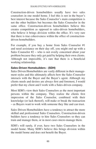 6565
DEALING EFFECTIVELY WITH HOMEBUILDERS
Construction-driven homebuilders usually have two sales
counselors in one model home. I feel this is not in the buyer’s
best interest because the Sales Counselor’s main competition is
not the other builders but becomes the Sales Counselor in the
same office. Construction-driven homebuilders believe this
creates competition as opposed to sales-driven homebuilders,
who believe it brings division within the office. It’s very rare
that there is true cohesiveness within the office of construction-
driven homebuilders.
For example, if you buy a home from Sales Counselor #1
and need assistance on their day off, you might end up with a
Sales Counselor #2 – who is not overly concerned about your
problem because they only get paid by helping their own clients.
Although not impossible, it’s rare that there is a beneficial
working relationship.
Sales-Driven Homebuilders - (SDH)
Sales Driven Homebuilders are vastly different in their manage-
ment styles and this ultimately affects how the Sales Counselor
interacts with the Buyer and the Buyer’s agent. Although my
clients needs and desires are always first and foremost, I would
prefer that my client and I work with a Sales-driven company.
Most SDH’s view their Sales Counselors as the most important
persons within the company. They realize the clients first
impression of the Sales Counselor, combined with their
knowledge (or lack thereof), will make or break the transaction
– as Buyers want to work with someone they like and can trust.
Sales Driven Homebuilders have a tendency to attract the more
skilled and professional Sales Counselors. Construction-driven
builders have a tendency to hire Sales Counselors so they can
train and manage them, or in most cases micro-manage them.
SDH’s will rarely, if ever, have two Sales Counselors in the
model home. Many SDH’s believe this brings division within
the model home and does not benefit the Buyer.
 