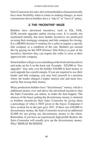 6666
Ultimate Home Buyers Guide
SalesCounselorsforsales-drivenhomebuilderscharacteristically
have more flexibility when it comes to making changes, as most
construction-driven builders have a “take it” or “leave it” policy.
3. THE “INCENTIVE” MAZE
Builders have advertised incentives, such as $2k, $10k,
$25K towards upgrades and/or closing costs. It is usually not
mentioned initially, but most builder incentives are predicated
on using their mortgage company and title company for closing.
It is a RESPA Section 9 violation for a seller to require a specific
title company as a condition of the sale. Builders get around
this by paying for the OTP (Owners Title Policy) as part of the
incentive; therefore they can require the seller to close at their
approved title company.
Somebuilderswillgiveyousomethingonthefrontend(incentive)
and make up for it on the back end. Example - $20,000 in “free
upgrades” may only cost the builder $10,000 in hard money as
each upgrade has a profit margin. If you are required to use their
lender and title company, you may find yourself in a position
where the lender charged a higher interest rate and more fees,
and by that recoup their money.
Many production builders have “discretionary” money, which is
additional money over and above the advertised incentives that
the Sales Counselor can utilize, to make the deal happen. The
chances of the buyer getting the discretionary money is minimal
as builders incentivize their Sales Counselor by giving them
a percentage of what is NOT given to the buyer. Companies I
have worked for in the past gave 20%. If there was $10,000 in
discretionary money, the Sales Counselor received an additional
$2,000 for not giving any discretionary money to the client.
Remember, if you have an experienced, high profile Realtor, the
Sales Counselor will usually give up the discretionary money.
Why? REPEAT BUSINESS.
 