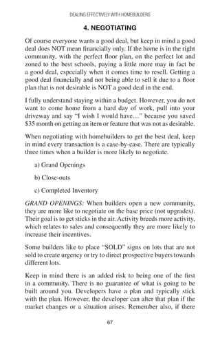 6767
DEALING EFFECTIVELY WITH HOMEBUILDERS
4. NEGOTIATING
Of course everyone wants a good deal, but keep in mind a good
deal does NOT mean financially only. If the home is in the right
community, with the perfect floor plan, on the perfect lot and
zoned to the best schools, paying a little more may in fact be
a good deal, especially when it comes time to resell. Getting a
good deal financially and not being able to sell it due to a floor
plan that is not desirable is NOT a good deal in the end.
I fully understand staying within a budget. However, you do not
want to come home from a hard day of work, pull into your
driveway and say “I wish I would have…” because you saved
$35 month on getting an item or feature that was not as desirable.
When negotiating with homebuilders to get the best deal, keep
in mind every transaction is a case-by-case. There are typically
three times when a builder is more likely to negotiate.
a) Grand Openings
b) Close-outs
c) Completed Inventory
GRAND OPENINGS: When builders open a new community,
they are more like to negotiate on the base price (not upgrades).
Their goal is to get sticks in the air.Activity breeds more activity,
which relates to sales and consequently they are more likely to
increase their incentives.
Some builders like to place “SOLD” signs on lots that are not
sold to create urgency or try to direct prospective buyers towards
different lots.
Keep in mind there is an added risk to being one of the first
in a community. There is no guarantee of what is going to be
built around you. Developers have a plan and typically stick
with the plan. However, the developer can alter that plan if the
market changes or a situation arises. Remember also, if there
 