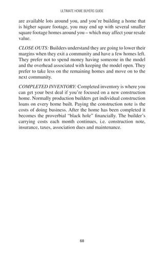 6868
Ultimate Home Buyers Guide
are available lots around you, and you’re building a home that
is higher square footage, you may end up with several smaller
square footage homes around you – which may affect your resale
value.
CLOSE OUTS: Builders understand they are going to lower their
margins when they exit a community and have a few homes left.
They prefer not to spend money having someone in the model
and the overhead associated with keeping the model open. They
prefer to take less on the remaining homes and move on to the
next community.
COMPLETED INVENTORY: Completed inventory is where you
can get your best deal if you’re focused on a new construction
home. Normally production builders get individual construction
loans on every home built. Paying the construction note is the
costs of doing business. After the home has been completed it
becomes the proverbial “black hole” financially. The builder’s
carrying costs each month continues, i.e. construction note,
insurance, taxes, association dues and maintenance.
 