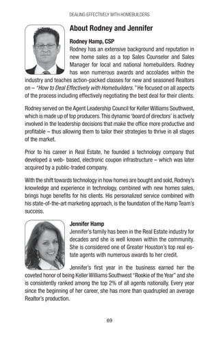 6969
DEALING EFFECTIVELY WITH HOMEBUILDERS
About Rodney and Jennifer
Rodney Hamp, CSP
Rodney has an extensive background and reputation in
new home sales as a top Sales Counselor and Sales
Manager for local and national homebuilders. Rodney
has won numerous awards and accolades within the
industry and teaches action-packed classes for new and seasoned Realtors
on – “How to Deal Effectively with Homebuilders.” He focused on all aspects
of the process including effectively negotiating the best deal for their clients.
Rodney served on the Agent Leadership Council for Keller Williams Southwest,
which is made up of top producers.This dynamic‘board of directors’ is actively
involved in the leadership decisions that make the office more productive and
profitable – thus allowing them to tailor their strategies to thrive in all stages
of the market.
Prior to his career in Real Estate, he founded a technology company that
developed a web- based, electronic coupon infrastructure – which was later
acquired by a public-traded company.
With the shift towards technology in how homes are bought and sold,Rodney’s
knowledge and experience in technology, combined with new homes sales,
brings huge benefits for his clients. His personalized service combined with
his state-of-the-art marketing approach, is the foundation of the Hamp Team’s
success.
Jennifer Hamp
Jennifer’s family has been in the Real Estate industry for
decades and she is well known within the community.
She is considered one of Greater Houston’s top real es-
tate agents with numerous awards to her credit.
Jennifer’s first year in the business earned her the
coveted honor of being KellerWilliams Southwest“Rookie of theYear”and she
is consistently ranked among the top 2% of all agents nationally. Every year
since the beginning of her career, she has more than quadrupled an average
Realtor’s production.
 