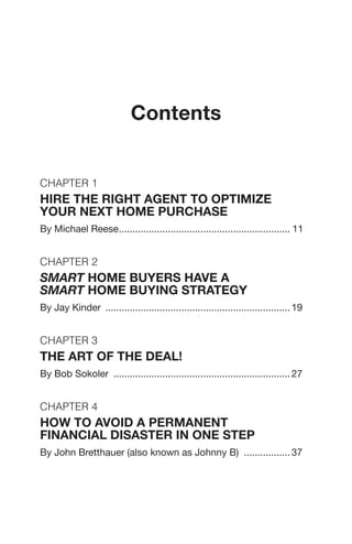 Contents
Chapter 1
Hire The Right Agent To Optimize
Your Next Home Purchase
By Michael Reese................................................................ 11
Chapter 2
Smart Home Buyers Have a
Smart Home Buying Strategy
By Jay Kinder ..................................................................... 19
Chapter 3
THE ART OF THE DEAL!
By Bob Sokoler .................................................................. 27
Chapter 4
How to Avoid a Permanent
Financial Disaster in One Step
By John Bretthauer (also known as Johnny B) .................. 37
 