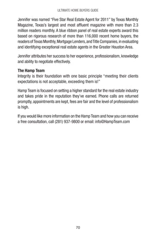 7070
Ultimate Home Buyers Guide
Jennifer was named “Five Star Real Estate Agent for 2011” by Texas Monthly
Magazine, Texas’s largest and most affluent magazine with more than 2.3
million readers monthly. A blue ribbon panel of real estate experts award this
based on rigorous research of more than 116,000 recent home buyers, the
readersofTexasMonthly,MortgageLenders,andTitleCompanies,inevaluating
and identifying exceptional real estate agents in the Greater Houston Area.
Jennifer attributes her success to her experience, professionalism, knowledge
and ability to negotiate effectively.
The Hamp Team
Integrity is their foundation with one basic principle “meeting their clients
expectations is not acceptable, exceeding them is!”
Hamp Team is focused on setting a higher standard for the real estate industry
and takes pride in the reputation they’ve earned. Phone calls are returned
promptly, appointments are kept, fees are fair and the level of professionalism
is high.
If you would like more information on the HampTeam and how you can receive
a free consultation, call (281) 937-9800 or email: info@HampTeam.com
 