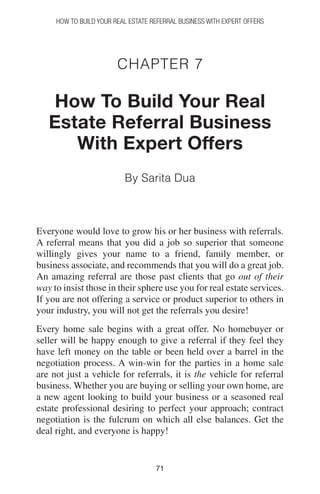 7171
How to Build your Real Estate Referral Business with Expert Offers
Chapter 7
How To Build Your Real
Estate Referral Business
With Expert Offers
By Sarita Dua
Everyone would love to grow his or her business with referrals.
A referral means that you did a job so superior that someone
willingly gives your name to a friend, family member, or
business associate, and recommends that you will do a great job.
An amazing referral are those past clients that go out of their
way to insist those in their sphere use you for real estate services.
If you are not offering a service or product superior to others in
your industry, you will not get the referrals you desire!
Every home sale begins with a great offer. No homebuyer or
seller will be happy enough to give a referral if they feel they
have left money on the table or been held over a barrel in the
negotiation process. A win-win for the parties in a home sale
are not just a vehicle for referrals, it is the vehicle for referral
business. Whether you are buying or selling your own home, are
a new agent looking to build your business or a seasoned real
estate professional desiring to perfect your approach; contract
negotiation is the fulcrum on which all else balances. Get the
deal right, and everyone is happy!
 
