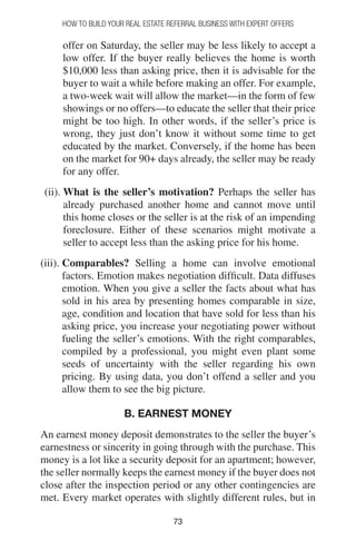 7373
How to Build your Real Estate Referral Business with Expert Offers
offer on Saturday, the seller may be less likely to accept a
low offer. If the buyer really believes the home is worth
$10,000 less than asking price, then it is advisable for the
buyer to wait a while before making an offer. For example,
a two-week wait will allow the market—in the form of few
showings or no offers—to educate the seller that their price
might be too high. In other words, if the seller’s price is
wrong, they just don’t know it without some time to get
educated by the market. Conversely, if the home has been
on the market for 90+ days already, the seller may be ready
for any offer.
(ii). What is the seller’s motivation? Perhaps the seller has
already purchased another home and cannot move until
this home closes or the seller is at the risk of an impending
foreclosure. Either of these scenarios might motivate a
seller to accept less than the asking price for his home.
(iii). Comparables? Selling a home can involve emotional
factors. Emotion makes negotiation difficult. Data diffuses
emotion. When you give a seller the facts about what has
sold in his area by presenting homes comparable in size,
age, condition and location that have sold for less than his
asking price, you increase your negotiating power without
fueling the seller’s emotions. With the right comparables,
compiled by a professional, you might even plant some
seeds of uncertainty with the seller regarding his own
pricing. By using data, you don’t offend a seller and you
allow them to see the big picture.
B. EARNEST MONEY
An earnest money deposit demonstrates to the seller the buyer’s
earnestness or sincerity in going through with the purchase. This
money is a lot like a security deposit for an apartment; however,
the seller normally keeps the earnest money if the buyer does not
close after the inspection period or any other contingencies are
met. Every market operates with slightly different rules, but in
 