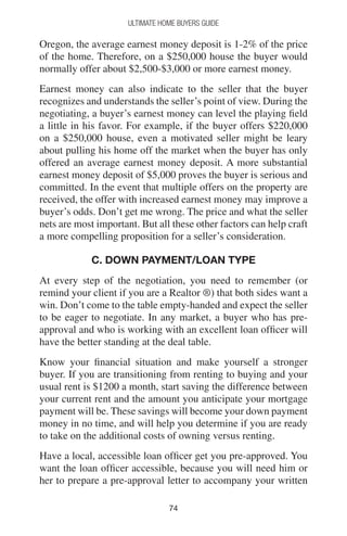 7474
Ultimate Home Buyers Guide
Oregon, the average earnest money deposit is 1-2% of the price
of the home. Therefore, on a $250,000 house the buyer would
normally offer about $2,500-$3,000 or more earnest money.
Earnest money can also indicate to the seller that the buyer
recognizes and understands the seller’s point of view. During the
negotiating, a buyer’s earnest money can level the playing field
a little in his favor. For example, if the buyer offers $220,000
on a $250,000 house, even a motivated seller might be leary
about pulling his home off the market when the buyer has only
offered an average earnest money deposit. A more substantial
earnest money deposit of $5,000 proves the buyer is serious and
committed. In the event that multiple offers on the property are
received, the offer with increased earnest money may improve a
buyer’s odds. Don’t get me wrong. The price and what the seller
nets are most important. But all these other factors can help craft
a more compelling proposition for a seller’s consideration.
C. DOWN PAYMENT/LOAN TYPE
At every step of the negotiation, you need to remember (or
remind your client if you are a Realtor ®) that both sides want a
win. Don’t come to the table empty-handed and expect the seller
to be eager to negotiate. In any market, a buyer who has pre-
approval and who is working with an excellent loan officer will
have the better standing at the deal table.
Know your financial situation and make yourself a stronger
buyer. If you are transitioning from renting to buying and your
usual rent is $1200 a month, start saving the difference between
your current rent and the amount you anticipate your mortgage
payment will be. These savings will become your down payment
money in no time, and will help you determine if you are ready
to take on the additional costs of owning versus renting.
Have a local, accessible loan officer get you pre-approved. You
want the loan officer accessible, because you will need him or
her to prepare a pre-approval letter to accompany your written
 