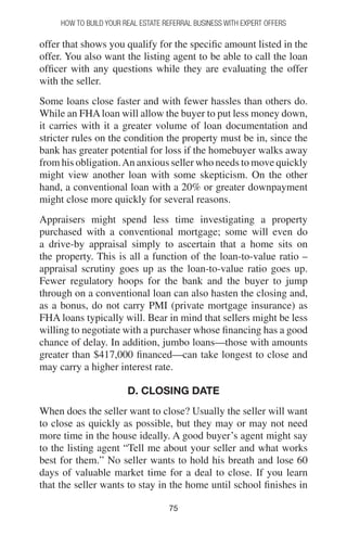 7575
How to Build your Real Estate Referral Business with Expert Offers
offer that shows you qualify for the specific amount listed in the
offer. You also want the listing agent to be able to call the loan
officer with any questions while they are evaluating the offer
with the seller.
Some loans close faster and with fewer hassles than others do.
While an FHAloan will allow the buyer to put less money down,
it carries with it a greater volume of loan documentation and
stricter rules on the condition the property must be in, since the
bank has greater potential for loss if the homebuyer walks away
from his obligation.An anxious seller who needs to move quickly
might view another loan with some skepticism. On the other
hand, a conventional loan with a 20% or greater downpayment
might close more quickly for several reasons.
Appraisers might spend less time investigating a property
purchased with a conventional mortgage; some will even do
a drive-by appraisal simply to ascertain that a home sits on
the property. This is all a function of the loan-to-value ratio –
appraisal scrutiny goes up as the loan-to-value ratio goes up.
Fewer regulatory hoops for the bank and the buyer to jump
through on a conventional loan can also hasten the closing and,
as a bonus, do not carry PMI (private mortgage insurance) as
FHA loans typically will. Bear in mind that sellers might be less
willing to negotiate with a purchaser whose financing has a good
chance of delay. In addition, jumbo loans—those with amounts
greater than $417,000 financed—can take longest to close and
may carry a higher interest rate.
D. CLOSING DATE
When does the seller want to close? Usually the seller will want
to close as quickly as possible, but they may or may not need
more time in the house ideally. A good buyer’s agent might say
to the listing agent “Tell me about your seller and what works
best for them.” No seller wants to hold his breath and lose 60
days of valuable market time for a deal to close. If you learn
that the seller wants to stay in the home until school finishes in
 