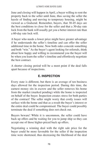 7676
Ultimate Home Buyers Guide
June and closing will happen in April, a buyer willing to rent the
property back to the seller until June, thus saving the seller the
hassle of finding and moving to temporary housing, might be
viewed as a Godsend. Remember, buyers, that 30-45 days are
the best conditions to close for the seller and that a 30-day rate
lock from the bank will usually get you a better interest rate than
a 60-day rate lock will.
A buyer who needs a lower price might have greater advantage
if he understands the seller’s timeline and can offer the seller
additional time in the home. Now both sides concede something
and both “win.” As the buyer’s agent looking for referrals, think
about how happy and willing to recommend you the buyer will
be when you learn the seller’s timeline and effortlessly negotiate
the best contract.
A shorter closing period will be a moot point if the deal falls
apart because of inspections.
E. INSPECTION
Every state is different, but there is an average of ten business
days allowed for the inspection period. During this time, the
earnest money sits in escrow and the seller removes his home
from the market (marked pending) while the home is inspected
on behalf of the buyer. Inspection creates stress for both parties
of the contract! The seller might worry that costly issues will
surface with the home and that as a result the buyer’s interest or
the entire deal could be compromised. The buyer could possibly
terminate the deal if something does not check out.
Buyers beware! While it is uncommon, the seller could have
back up offers and be waiting for you to jump ship so they can
accept one of those higher-priced back up offers.
Negotiating a winning deal with the right sale price for the
buyer could be more favorable for the seller if the inspection
time were shortened, thus decreasing the likelihood of the deal
 