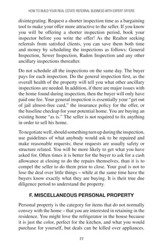 7777
How to Build your Real Estate Referral Business with Expert Offers
disintegrating. Request a shorter inspection time as a bargaining
tool to make your offer more attractive to the seller. If you know
you will be offering a shorter inspection period, book your
inspector before you write the offer! As the Realtor seeking
referrals from satisfied clients, you can save them both time
and money by scheduling the inspections as follows: General
Inspection, Sewer Inspection, Radon Inspection and any other
ancillary inspections thereafter.
Do not schedule all the inspections on the same day. The buyer
pays for each inspection. Do the general inspection first, as the
overall health of the property will tell you what other ancillary
inspections are needed. In addition, if there are major issues with
the home found during inspection, then the buyer will only have
paid one fee. Your general inspection is essentially your “get out
of jail almost-free card,” the insurance policy for the offer, or
the baseline checkup for your potential home. You are buying an
existing home “as is.” The seller is not required to fix anything
in order to sell his home.
Tonegotiatewell,shouldsomethingturnupduringtheinspection,
use guidelines of what anybody would ask to be repaired and
make reasonable requests; these requests are usually safety or
structure related. You will be more likely to get what you have
asked for. Often times it is better for the buyer to ask for a cash
allowance at closing to do the repairs themselves, than it is to
compel the seller to do them prior to close. Your goal is not to
lose the deal over little things – while at the same time have the
buyers know exactly what they are buying. It is their true due
diligence period to understand the property.
F. MISCELLANEOUS PERSONAL PROPERTY
Personal property is the category for items that do not normally
convey with the home – that you are interested in retaining in the
residence. You might love the refrigerator in the house because
it is just the color, perfect for the kitchen, and what you would
purchase for yourself, but deals can be killed over appliances.
 