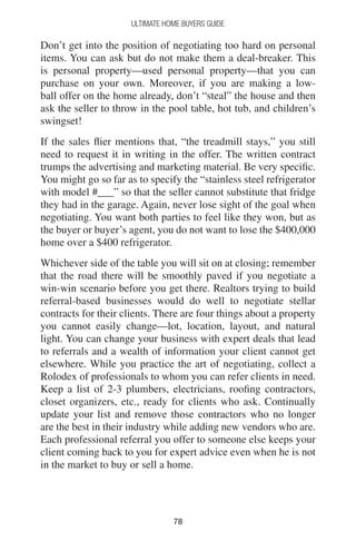 7878
Ultimate Home Buyers Guide
Don’t get into the position of negotiating too hard on personal
items. You can ask but do not make them a deal-breaker. This
is personal property—used personal property—that you can
purchase on your own. Moreover, if you are making a low-
ball offer on the home already, don’t “steal” the house and then
ask the seller to throw in the pool table, hot tub, and children’s
swingset!
If the sales flier mentions that, “the treadmill stays,” you still
need to request it in writing in the offer. The written contract
trumps the advertising and marketing material. Be very specific.
You might go so far as to specify the “stainless steel refrigerator
with model #___” so that the seller cannot substitute that fridge
they had in the garage. Again, never lose sight of the goal when
negotiating. You want both parties to feel like they won, but as
the buyer or buyer’s agent, you do not want to lose the $400,000
home over a $400 refrigerator.
Whichever side of the table you will sit on at closing; remember
that the road there will be smoothly paved if you negotiate a
win-win scenario before you get there. Realtors trying to build
referral-based businesses would do well to negotiate stellar
contracts for their clients. There are four things about a property
you cannot easily change—lot, location, layout, and natural
light. You can change your business with expert deals that lead
to referrals and a wealth of information your client cannot get
elsewhere. While you practice the art of negotiating, collect a
Rolodex of professionals to whom you can refer clients in need.
Keep a list of 2-3 plumbers, electricians, roofing contractors,
closet organizers, etc., ready for clients who ask. Continually
update your list and remove those contractors who no longer
are the best in their industry while adding new vendors who are.
Each professional referral you offer to someone else keeps your
client coming back to you for expert advice even when he is not
in the market to buy or sell a home.
 