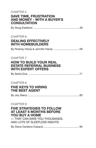 Chapter 5
SAVE TIME, FRUSTRATION
AND MONEY - WITH A BUYER’S
CONSULTATION
By Doug Eastland ............................................................... 49
Chapter 6
DEALING EFFECTIVELY
WITH HOMEBUILDERS
By Rodney Hamp & Jennifer Hamp ................................... 59
Chapter 7
How to Build your Real
Estate Referral Business
with Expert Offers
By Sarita Dua ..................................................................... 71
Chapter 8
FIVE KEYS TO HIRING
THE BEST AGENT
By Joy Deevy ...................................................................... 83
Chapter 9
FIVE STRATEGIES TO FOLLOW
AT LEAST 6 MONTHS BEFORE
YOU BUY A HOME
— That Can Save You Thousands,
and Lots of Sleepless Nights!
By Diane Cardano-Casacio ................................................ 95
 