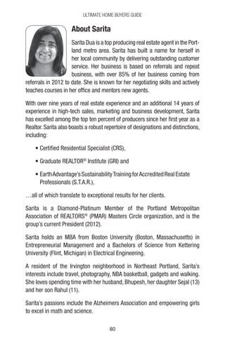 8080
Ultimate Home Buyers Guide
About Sarita
Sarita Dua is a top producing real estate agent in the Port-
land metro area. Sarita has built a name for herself in
her local community by delivering outstanding customer
service. Her business is based on referrals and repeat
business, with over 85% of her business coming from
referrals in 2012 to date. She is known for her negotiating skills and actively
teaches courses in her office and mentors new agents.
With over nine years of real estate experience and an additional 14 years of
experience in high-tech sales, marketing and business development, Sarita
has excelled among the top ten percent of producers since her first year as a
Realtor. Sarita also boasts a robust repertoire of designations and distinctions,
including:
• Certified Residential Specialist (CRS),
• Graduate REALTOR®
Institute (GRI) and
• EarthAdvantage’sSustainabilityTrainingforAccreditedRealEstate
Professionals (S.T.A.R.),
…all of which translate to exceptional results for her clients.
Sarita is a Diamond-Platinum Member of the Portland Metropolitan
Association of REALTORS®
(PMAR) Masters Circle organization, and is the
group’s current President (2012).
Sarita holds an MBA from Boston University (Boston, Massachusetts) in
Entrepreneurial Management and a Bachelors of Science from Kettering
University (Flint, Michigan) in Electrical Engineering.
A resident of the Irvington neighborhood in Northeast Portland, Sarita’s
interests include travel, photography, NBA basketball, gadgets and walking.
She loves spending time with her husband, Bhupesh, her daughter Sejal (13)
and her son Rahul (11).
Sarita’s passions include the Alzheimers Association and empowering girls
to excel in math and science.
 