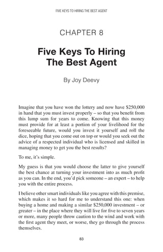 8383
FIVE KEYS TO HIRING THE BEST AGENT
Chapter 8
Five Keys To Hiring
The Best Agent
By Joy Deevy
Imagine that you have won the lottery and now have $250,000
in hand that you must invest properly – so that you benefit from
this lump sum for years to come. Knowing that this money
must provide for at least a portion of your livelihood for the
foreseeable future, would you invest it yourself and roll the
dice, hoping that you come out on top or would you seek out the
advice of a respected individual who is licensed and skilled in
managing money to get you the best results?
To me, it’s simple.
My guess is that you would choose the latter to give yourself
the best chance at turning your investment into as much profit
as you can. In the end, you’d pick someone – an expert – to help
you with the entire process.
I believe other smart individuals like you agree with this premise,
which makes it so hard for me to understand this one: when
buying a home and making a similar $250,000 investment – or
greater – in the place where they will live for five to seven years
or more, many people throw caution to the wind and work with
the first agent they meet, or worse, they go through the process
themselves.
 