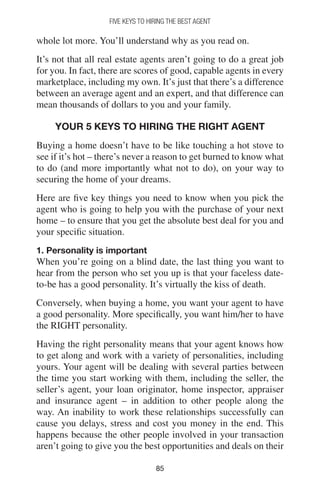 8585
FIVE KEYS TO HIRING THE BEST AGENT
whole lot more. You’ll understand why as you read on.
It’s not that all real estate agents aren’t going to do a great job
for you. In fact, there are scores of good, capable agents in every
marketplace, including my own. It’s just that there’s a difference
between an average agent and an expert, and that difference can
mean thousands of dollars to you and your family.
YOUR 5 KEYS TO HIRING THE RIGHT AGENT
Buying a home doesn’t have to be like touching a hot stove to
see if it’s hot – there’s never a reason to get burned to know what
to do (and more importantly what not to do), on your way to
securing the home of your dreams.
Here are five key things you need to know when you pick the
agent who is going to help you with the purchase of your next
home – to ensure that you get the absolute best deal for you and
your specific situation.
1. Personality is important
When you’re going on a blind date, the last thing you want to
hear from the person who set you up is that your faceless date-
to-be has a good personality. It’s virtually the kiss of death.
Conversely, when buying a home, you want your agent to have
a good personality. More specifically, you want him/her to have
the RIGHT personality.
Having the right personality means that your agent knows how
to get along and work with a variety of personalities, including
yours. Your agent will be dealing with several parties between
the time you start working with them, including the seller, the
seller’s agent, your loan originator, home inspector, appraiser
and insurance agent – in addition to other people along the
way. An inability to work these relationships successfully can
cause you delays, stress and cost you money in the end. This
happens because the other people involved in your transaction
aren’t going to give you the best opportunities and deals on their
 