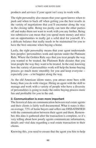 8686
Ultimate Home Buyers Guide
products and services if your agent isn’t easy to work with.
The right personality also means that your agent knows when to
push and when to back off when getting you the best results in
the variety of negotiations that you’ll encounter along the way
to the closing table. Being too pushy can turn the other parties
off and make them not want to work with you any further. Being
too submissive can mean that you spend more money and miss
out on opportunities to really get a solid deal for yourself. It’s
a delicate balance that really needs to be maintained for you to
have the best outcome when buying a home.
Lastly, the right personality means that your agent understands
how peoples’ personalities work and operate under the Platinum
Rule. Where the Golden Rule says that you treat people the way
you wanted to be treated, the Platinum Rule dictates that you
treat people the way they want to be treated. In the end, knowing
how the variety of personalities work will help the home-buying
process go much more smoothly for you and keep everyone –
especially you – a lot happier along the way.
As the old American idiom states, you attract more bees with
honey than you do with vinegar. Hiring an agent with the skill to
manage and work with a variety of people who have a diversity
of personalities is going to make the entire buying process more
fun and profitable for you in the end.
2. Communication is even more important
The historical data on communication between real estate agents
and their clients is fairly well documented. What it states is this:
on average, 72% of home buyers and sellers are DISSATISFIED
with the communication between their agent and them. Remem-
ber, this data is gathered after the transaction is complete, so it’s
very telling about how poorly agents communicate information,
details and vital data regarding a real estate transaction to their
clients.
Knowing this, you need to ensure that the agent you hire to help
 