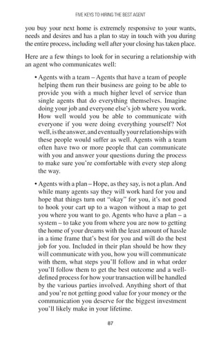 8787
FIVE KEYS TO HIRING THE BEST AGENT
you buy your next home is extremely responsive to your wants,
needs and desires and has a plan to stay in touch with you during
the entire process, including well after your closing has taken place.
Here are a few things to look for in securing a relationship with
an agent who communicates well:
• Agents with a team – Agents that have a team of people
helping them run their business are going to be able to
provide you with a much higher level of service than
single agents that do everything themselves. Imagine
doing your job and everyone else’s job where you work.
How well would you be able to communicate with
everyone if you were doing everything yourself? Not
well,istheanswer,andeventuallyyourrelationshipswith
these people would suffer as well. Agents with a team
often have two or more people that can communicate
with you and answer your questions during the process
to make sure you’re comfortable with every step along
the way.
• Agents with a plan – Hope, as they say, is not a plan.And
while many agents say they will work hard for you and
hope that things turn out “okay” for you, it’s not good
to hook your cart up to a wagon without a map to get
you where you want to go. Agents who have a plan – a
system – to take you from where you are now to getting
the home of your dreams with the least amount of hassle
in a time frame that’s best for you and will do the best
job for you. Included in their plan should be how they
will communicate with you, how you will communicate
with them, what steps you’ll follow and in what order
you’ll follow them to get the best outcome and a well-
defined process for how your transaction will be handled
by the various parties involved. Anything short of that
and you’re not getting good value for your money or the
communication you deserve for the biggest investment
you’ll likely make in your lifetime.
 