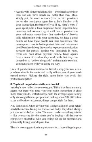 8888
Ultimate Home Buyers Guide
• Agents with vendor relationships – Two heads are better
than one and three heads are better than two. More
simply put, the more vendors (read: service providers
not on the team) your agent has to help him/her with
your transaction, the better off you’ll be. Here’s why: if
your agent picks a loan originator, home inspector, title
company and insurance agent – all crucial providers in
your real estate transaction – that he/she doesn’t have a
solid relationship with, your agent may not have a good
handle on how these people run their businesses. The
consequence here is that important dates and milestones
couldbemissedalongthewayduetopoorcommunication
between the parties, costing you thousands in rates,
terms and even down payment money. Good agents
have a team of vendors they work with that they can
depend on to “deliver the goods” and maintain excellent
communication with you along the way.
Lack of good communication can literally stop your real estate
purchase dead in its tracks and easily relieve you of your hard-
earned money. Picking the right agent helps you avoid this
problem altogether.
3. Top level negotiation skills are crucial
In today’s new real estate economy, you’ll find that there are many
agents out there who need your real estate transaction to close
more than you do. Unfortunately, with the average agent selling
only six to eight homes per year and making about $37,000 before
taxes and business expenses, things can get tight for them.
And sometimes, when anyone who is negotiating on your behalf
needs the income from your transaction badly, they don’t always
put your needs before theirs. The result can be something painful
– like overpaying for the home you’re buying – all the way to
completely miserable, with you losing out on the purchase and
potentially losing your deposit too.
There is no exaggeration in my statements…these things happen
 