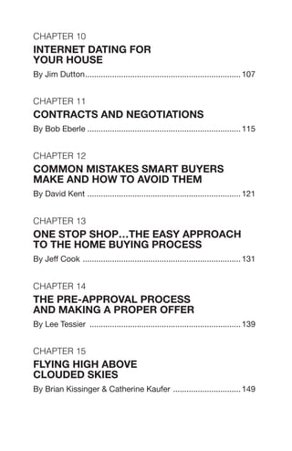 Chapter 10
INTERNET DATING FOR
YOUR HOUSE
By Jim Dutton...................................................................... 107
Chapter 11
CONTRACTS AND NEGOTIATIONS
By Bob Eberle..................................................................... 115
Chapter 12
Common Mistakes Smart Buyers
Make and How to Avoid Them
By David Kent ..................................................................... 121
Chapter 13
One Stop Shop…the easy approach
to the home buying process
By Jeff Cook ....................................................................... 131
Chapter 14
THE PRE-APPROVAL PROCESS
AND MAKING A PROPER OFFER
By Lee Tessier .................................................................... 139
Chapter 15
Flying High Above
Clouded Skies
By Brian Kissinger & Catherine Kaufer ............................... 149
 