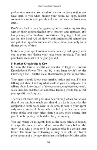 9090
Ultimate Home Buyers Guide
professional manner. You need to be clear on every option you
have open to you when buying your home. So open, honest
communication is what you should want and seek out from your
agent.
Don’t be afraid to quiz the agent(s) you’re considering working
with on their communication style, process and approach. It’s
like peeling off a Band-Aid: sometimes it’s going to hurt, you
can pull the Band-Aid off slowly and sustain lots of pain or you
can pull it off quickly and endure a little more pain, only for a
shorter period of time.
Make sure your agent communicates honestly and openly with
you at every turn during your next home purchase. You (and
your bank account) will be glad you did.
5. Market Knowledge is Key
In Latin, the term is scientia est potentia. In English, it means
Knowledge is Power. The truth is, in any language, it’s not the
knowledge itself, but the use of that knowledge that is powerful.
Your agent should know your market inside and out. I’m not
talking just about knowing what’s sold in your marketplace, I’m
talking about knowing all of the economic, employment, rental,
sales, income, construction and bank lending trends that affect
your specific marketplace.
There’s a lot more that goes into determining which house you
should buy and how much you should pay for it than what the
comparable home sales were in the area. In fact, if your agent
only uses comparable home sales to help you determine your
home choice and offer price, there’s a very good chance that
you’ll not be getting the best deal for your money.
You see, when we as agents look at the sales prices of homes
in a specific area, we often don’t know the “story behind the
story” as to why a home sold for a certain price in a certain time
frame. The home we’re looking at may have sold at a lower
price because of a divorce, the home smelled horribly, the seller
 
