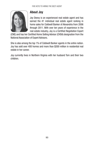 9393
FIVE KEYS TO HIRING THE BEST AGENT
About Joy
Joy Deevy is an experienced real estate agent and has
earned the #1 individual real estate agent ranking in
home sales for Coldwell Banker of Alexandria from 2006
through 2011. With over ten years of experience in the
real estate industry, Joy is a Certified Negotiation Expert
(CNE) and has her Certified Home Selling Advisor (CHSA) designation from the
National Association of Expert Advisors.
She is also among the top 1% of Coldwell Banker agents in the entire nation.
Joy has sold over 400 homes and more than $200 million in residential real
estate in her career.
Joy currently lives in Northern Virginia with her husband Tom and their two
children.
 