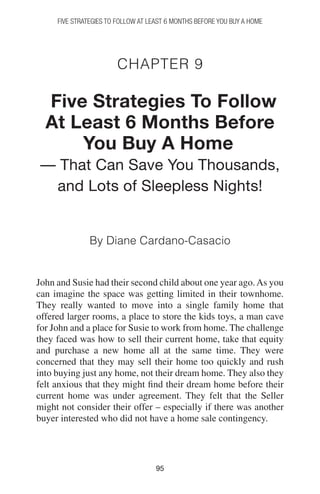 9595
FIVE STRATEGIES TO FOLLOW AT LEAST 6 MONTHS BEFORE YOU BUY A HOME
Chapter 9
Five Strategies To Follow
At Least 6 Months Before
You Buy A Home
— That Can Save You Thousands,
and Lots of Sleepless Nights!
By Diane Cardano-Casacio
John and Susie had their second child about one year ago.As you
can imagine the space was getting limited in their townhome.
They really wanted to move into a single family home that
offered larger rooms, a place to store the kids toys, a man cave
for John and a place for Susie to work from home. The challenge
they faced was how to sell their current home, take that equity
and purchase a new home all at the same time. They were
concerned that they may sell their home too quickly and rush
into buying just any home, not their dream home. They also they
felt anxious that they might find their dream home before their
current home was under agreement. They felt that the Seller
might not consider their offer – especially if there was another
buyer interested who did not have a home sale contingency.
 