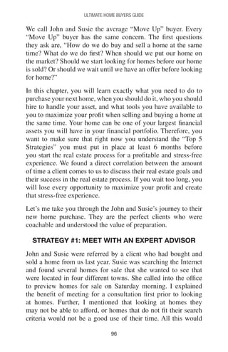 9696
Ultimate Home Buyers Guide
We call John and Susie the average “Move Up” buyer. Every
“Move Up” buyer has the same concern. The first questions
they ask are, “How do we do buy and sell a home at the same
time? What do we do first? When should we put our home on
the market? Should we start looking for homes before our home
is sold? Or should we wait until we have an offer before looking
for home?”
In this chapter, you will learn exactly what you need to do to
purchase your next home, when you should do it, who you should
hire to handle your asset, and what tools you have available to
you to maximize your profit when selling and buying a home at
the same time. Your home can be one of your largest financial
assets you will have in your financial portfolio. Therefore, you
want to make sure that right now you understand the “Top 5
Strategies” you must put in place at least 6 months before
you start the real estate process for a profitable and stress-free
experience. We found a direct correlation between the amount
of time a client comes to us to discuss their real estate goals and
their success in the real estate process. If you wait too long, you
will lose every opportunity to maximize your profit and create
that stress-free experience.
Let’s me take you through the John and Susie’s journey to their
new home purchase. They are the perfect clients who were
coachable and understood the value of preparation.
Strategy #1: Meet With An Expert Advisor
John and Susie were referred by a client who had bought and
sold a home from us last year. Susie was searching the Internet
and found several homes for sale that she wanted to see that
were located in four different towns. She called into the office
to preview homes for sale on Saturday morning. I explained
the benefit of meeting for a consultation first prior to looking
at homes. Further, I mentioned that looking at homes they
may not be able to afford, or homes that do not fit their search
criteria would not be a good use of their time. All this would
 