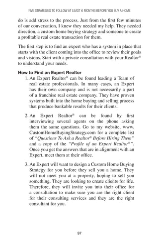 9797
do is add stress to the process. Just from the first few minutes
of our conversation, I knew they needed my help. They needed
direction, a custom home buying strategy and someone to create
a profitable real estate transaction for them.
The first step is to find an expert who has a system in place that
starts with the client coming into the office to review their goals
and visions. Start with a private consultation with your Realtor®
to understand your needs.
How to Find an Expert Realtor
1. An Expert Realtor®
can be found leading a Team of
real estate professionals. In many cases, an Expert
has their own company and is not necessarily a part
of a franchise real estate company. They have proven
systems built into the home buying and selling process
that produce bankable results for their clients.
2. An Expert Realtor®
can be found by first
interviewing several agents on the phone asking
them the same questions. Go to my website, www.
CustomHomeBuyingStrategy.com for a complete list
of “Questions To Ask a Realtor®
Before Hiring Them”
and a copy of the “Profile of an Expert Realtor®
”.
Once you get the answers that are in alignment with an
Expert, meet them at their office.
3. An Expert will want to design a Custom Home Buying
Strategy for you before they sell you a home. They
will not meet you at a property, hoping to sell you
something. They are looking to create clients for life.
Therefore, they will invite you into their office for
a consultation to make sure you are the right client
for their consulting services and they are the right
consultant for you.
FIVE STRATEGIES TO FOLLOW AT LEAST 6 MONTHS BEFORE YOU BUY A HOME
 