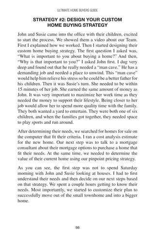 9898
Ultimate Home Buyers Guide
Strategy #2: Design Your Custom
Home Buying Strategy
John and Susie came into the office with their children, excited
to start the process. We showed them a video about our Team.
First I explained how we worked. Then I started designing their
custom home buying strategy. The first question I asked was,
“What is important to you about buying a home?” And then,
“Why is that important to you?” I asked John first. I dug very
deep and found out that he really needed a “man cave.” He has a
demanding job and needed a place to unwind. This “man cave”
would help him relieve his stress so he could be a better father for
his children. Then it was Susie’s turn. She needed to be within
15 minutes of her job. She earned the same amount of money as
John. It was very important to maximize her work time as they
needed the money to support their lifestyle. Being closer to her
job would allow her to spend more quality time with the family.
They both wanted a yard to entertain. They were both one of six
children, and when the families got together, they needed space
to play sports and run around.
After determining their needs, we searched for homes for sale on
the computer that fit their criteria. I ran a cost analysis estimate
for the new home. Our next step was to talk to a mortgage
consultant about their mortgage options to purchase a home that
fit their needs. At the same time, we needed to determine the
value of their current home using our pinpoint pricing strategy.
As you can see, the first step was not to spend Saturday
morning with John and Susie looking at houses. I had to first
understand their needs and then decide on our next steps based
on that strategy. We spent a couple hours getting to know their
needs. Most importantly, we started to customize their plan to
successfully move out of the small townhome and into a bigger
home.
 