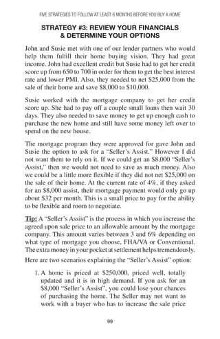 9999
Strategy #3: Review Your Financials
 Determine Your Options
John and Susie met with one of our lender partners who would
help them fulfill their home buying vision. They had great
income. John had excellent credit but Susie had to get her credit
score up from 650 to 700 in order for them to get the best interest
rate and lower PMI. Also, they needed to net $25,000 from the
sale of their home and save $8,000 to $10,000.
Susie worked with the mortgage company to get her credit
score up. She had to pay off a couple small loans then wait 30
days. They also needed to save money to get up enough cash to
purchase the new home and still have some money left over to
spend on the new house.
The mortgage program they were approved for gave John and
Susie the option to ask for a “Seller’s Assist.” However I did
not want them to rely on it. If we could get an $8,000 “Seller’s
Assist,” then we would not need to save as much money. Also
we could be a little more flexible if they did not net $25,000 on
the sale of their home. At the current rate of 4%, if they asked
for an $8,000 assist, their mortgage payment would only go up
about $32 per month. This is a small price to pay for the ability
to be flexible and room to negotiate.
Tip: A “Seller’s Assist” is the process in which you increase the
agreed upon sale price to an allowable amount by the mortgage
company. This amount varies between 3 and 6% depending on
what type of mortgage you choose, FHA/VA or Conventional.
The extra money in your pocket at settlement helps tremendously.
Here are two scenarios explaining the “Seller’s Assist” option:
1. A home is priced at $250,000, priced well, totally
updated and it is in high demand. If you ask for an
$8,000 “Seller’s Assist”, you could lose your chances
of purchasing the home. The Seller may not want to
work with a buyer who has to increase the sale price
FIVE STRATEGIES TO FOLLOW AT LEAST 6 MONTHS BEFORE YOU BUY A HOME
 