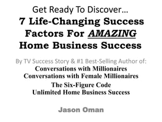 Get Ready To Discover…
7 Life-Changing Success
Factors For AMAZING
Home Business Success
By TV Success Story & #1 Best-Selling Author of:
Conversations with Millionaires
Conversations with Female Millionaires
The Six-Figure Code
Unlimited Home Business Success
Jason Oman

 