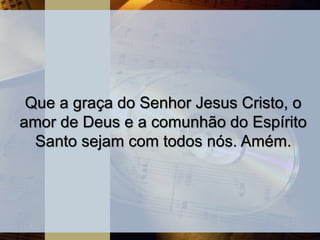 Que a graça do Senhor Jesus Cristo, o
amor de Deus e a comunhão do Espírito
Santo sejam com todos nós. Amém.
 
