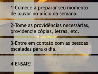 1-Comece a preparar seu momento
de louvor no início da semana.
2-Tome as providências necessárias,
providencie cópias, letras, etc.
3-Entre em contato com as pessoas
escaladas para o dia.
4-ENSAIE!
 