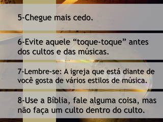 5-Chegue mais cedo.
6-Evite aquele “toque-toque” antes
dos cultos e das músicas.
7-Lembre-se: A igreja que está diante de
você gosta de vários estilos de música.
8-Use a Bíblia, fale alguma coisa, mas
não faça um culto dentro do culto.
 
