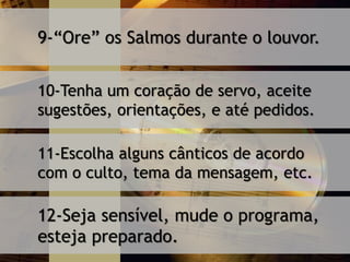 9-“Ore” os Salmos durante o louvor.
10-Tenha um coração de servo, aceite
sugestões, orientações, e até pedidos.
11-Escolha alguns cânticos de acordo
com o culto, tema da mensagem, etc.
12-Seja sensível, mude o programa,
esteja preparado.
 