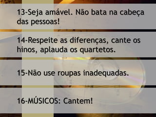 13-Seja amável. Não bata na cabeça
das pessoas!
14-Respeite as diferenças, cante os
hinos, aplauda os quartetos.
15-Não use roupas inadequadas.
16-MÚSICOS: Cantem!
 