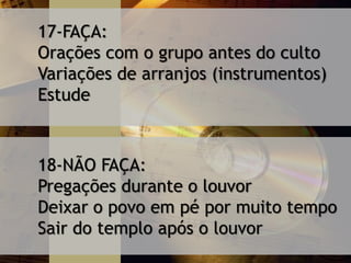 17-FAÇA:
Orações com o grupo antes do culto
Variações de arranjos (instrumentos)
Estude
18-NÃO FAÇA:
Pregações durante o louvor
Deixar o povo em pé por muito tempo
Sair do templo após o louvor
 