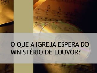 O QUE A IGREJA ESPERA DO
MINISTÉRIO DE LOUVOR?
 