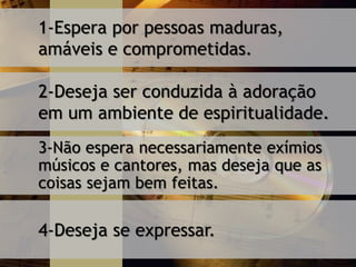1-Espera por pessoas maduras,
amáveis e comprometidas.
2-Deseja ser conduzida à adoração
em um ambiente de espiritualidade.
3-Não espera necessariamente exímios
músicos e cantores, mas deseja que as
coisas sejam bem feitas.
4-Deseja se expressar.
 