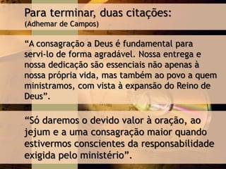 Para terminar, duas citações:
(Adhemar de Campos)
“A consagração a Deus é fundamental para
servi-lo de forma agradável. Nossa entrega e
nossa dedicação são essenciais não apenas à
nossa própria vida, mas também ao povo a quem
ministramos, com vista à expansão do Reino de
Deus”.
“Só daremos o devido valor à oração, ao
jejum e a uma consagração maior quando
estivermos conscientes da responsabilidade
exigida pelo ministério”.
 