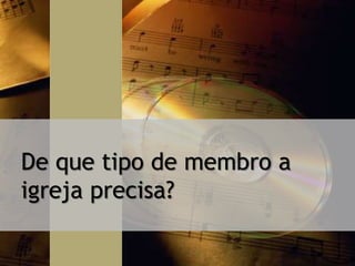 De que tipo de membro a
igreja precisa?
 