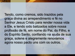 Tendo, como cremos, sido trazidos pela
graça divina ao arrependimento e fé no
Senhor Jesus Cristo para render nossa vida
a Ele, e tendo sido batizados sobre nossa
profissão de fé, em nome do Pai, do Filho, e
do Espírito Santo, confiando na ajuda de sua
graça, solene e alegremente renovamos
agora nosso pacto uns com os outros.
 