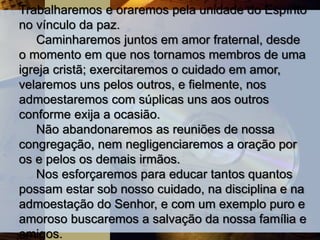 Trabalharemos e oraremos pela unidade do Espírito
no vínculo da paz.
Caminharemos juntos em amor fraternal, desde
o momento em que nos tornamos membros de uma
igreja cristã; exercitaremos o cuidado em amor,
velaremos uns pelos outros, e fielmente, nos
admoestaremos com súplicas uns aos outros
conforme exija a ocasião.
Não abandonaremos as reuniões de nossa
congregação, nem negligenciaremos a oração por
os e pelos os demais irmãos.
Nos esforçaremos para educar tantos quantos
possam estar sob nosso cuidado, na disciplina e na
admoestação do Senhor, e com um exemplo puro e
amoroso buscaremos a salvação da nossa família e
amigos.
 