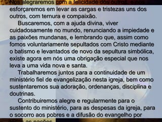 Nos alegraremos com a felicidade dos outros, e nos
esforçaremos em levar as cargas e tristezas uns dos
outros, com ternura e compaixão.
Buscaremos, com a ajuda divina, viver
cuidadosamente no mundo, renunciando a impiedade e
as paixões mundanas, e lembrando que, assim como
fomos voluntariamente sepultados com Cristo mediante
o batismo e levantados de novo da sepultura simbólica,
existe agora em nós uma obrigação especial que nos
leva a uma vida nova e santa.
Trabalharemos juntos para a continuidade de um
ministério fiel de evangelização nesta igreja, bem como
sustentaremos sua adoração, ordenanças, disciplina e
doutrinas.
Contribuiremos alegre e regularmente para o
sustento do ministério, para as despesas da igreja, para
o socorro aos pobres e a difusão do evangelho por
 